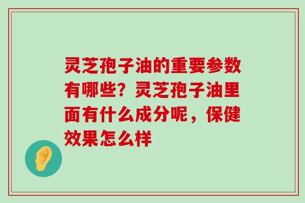 灵芝孢子油的重要参数有哪些？灵芝孢子油里面有什么成分呢，保健效果怎么样