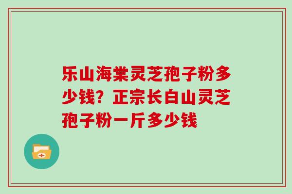 乐山海棠灵芝孢子粉多少钱？正宗长白山灵芝孢子粉一斤多少钱