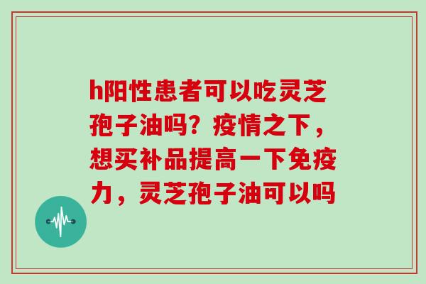 h阳性患者可以吃灵芝孢子油吗？疫情之下，想买补品提高一下免疫力，灵芝孢子油可以吗