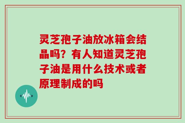 灵芝孢子油放冰箱会结晶吗？有人知道灵芝孢子油是用什么技术或者原理制成的吗