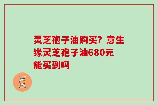 灵芝孢子油购买？意生缘灵芝孢子油680元能买到吗