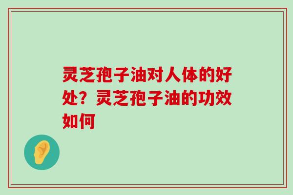 灵芝孢子油对人体的好处？灵芝孢子油的功效如何