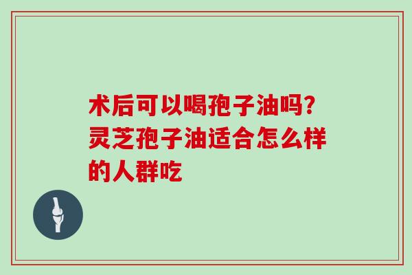 术后可以喝孢子油吗？灵芝孢子油适合怎么样的人群吃