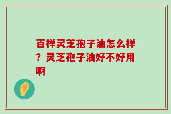 百样灵芝孢子油怎么样？灵芝孢子油好不好用啊