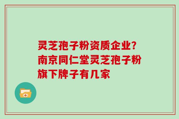 灵芝孢子粉资质企业？南京同仁堂灵芝孢子粉旗下牌子有几家