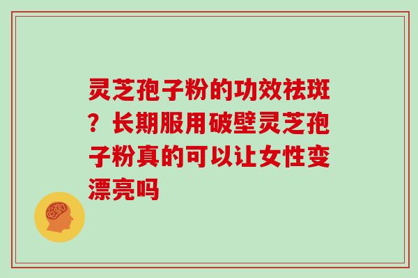 灵芝孢子粉的功效祛斑？长期服用破壁灵芝孢子粉真的可以让女性变漂亮吗