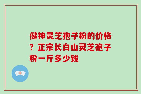 健神灵芝孢子粉的价格？正宗长白山灵芝孢子粉一斤多少钱