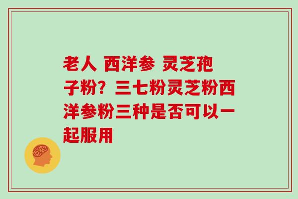 老人 西洋参 灵芝孢子粉？三七粉灵芝粉西洋参粉三种是否可以一起服用