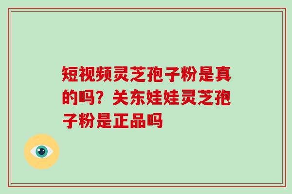 短视频灵芝孢子粉是真的吗？关东娃娃灵芝孢子粉是正品吗