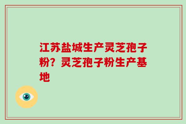 江苏盐城生产灵芝孢子粉？灵芝孢子粉生产基地