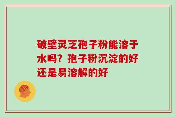 破壁灵芝孢子粉能溶于水吗？孢子粉沉淀的好还是易溶解的好