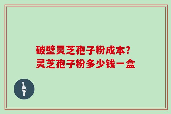 破壁灵芝孢子粉成本？灵芝孢子粉多少钱一盒