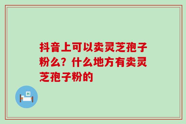 抖音上可以卖灵芝孢子粉么？什么地方有卖灵芝孢子粉的