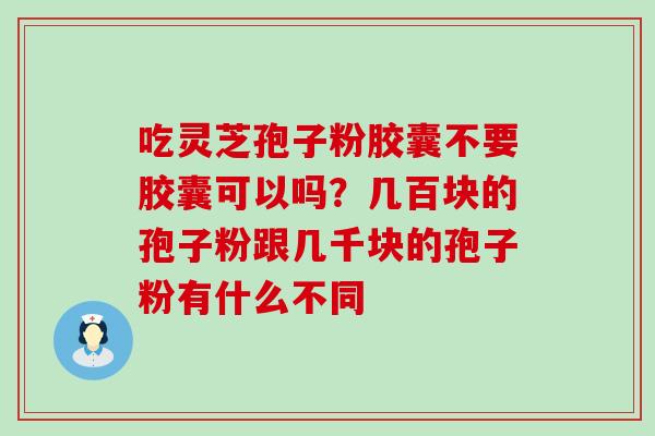 吃灵芝孢子粉胶囊不要胶囊可以吗？几百块的孢子粉跟几千块的孢子粉有什么不同