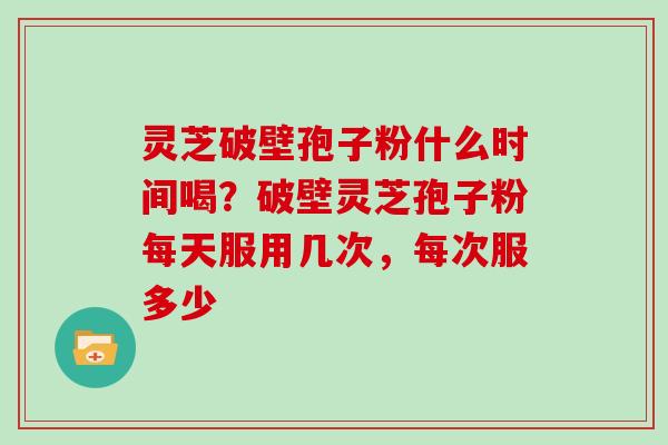 灵芝破壁孢子粉什么时间喝？破壁灵芝孢子粉每天服用几次，每次服多少