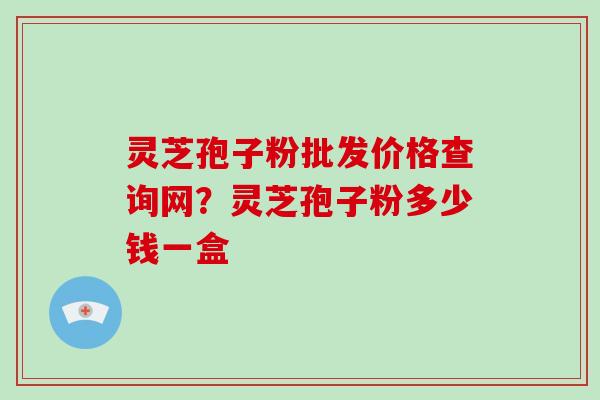 灵芝孢子粉批发价格查询网？灵芝孢子粉多少钱一盒