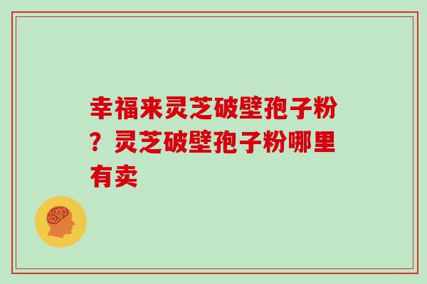 幸福来灵芝破壁孢子粉？灵芝破壁孢子粉哪里有卖