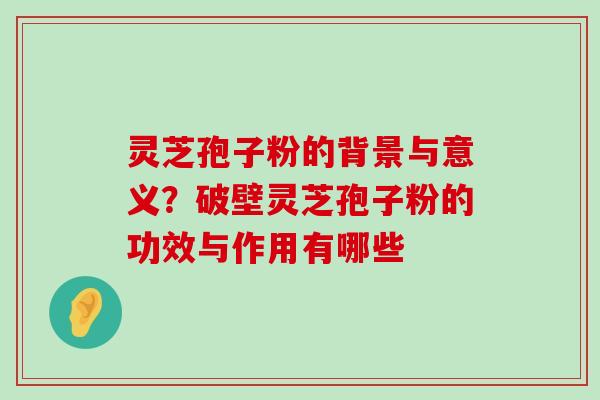 灵芝孢子粉的背景与意义？破壁灵芝孢子粉的功效与作用有哪些