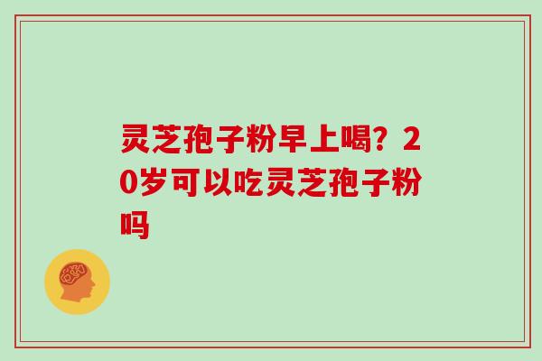 灵芝孢子粉早上喝？20岁可以吃灵芝孢子粉吗