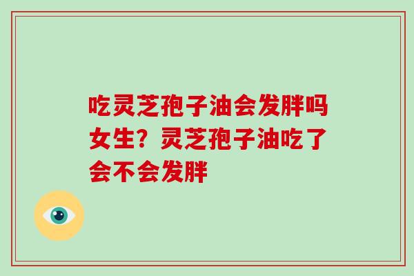 吃灵芝孢子油会发胖吗女生？灵芝孢子油吃了会不会发胖