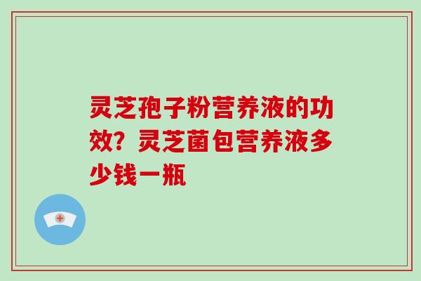 灵芝孢子粉营养液的功效？灵芝菌包营养液多少钱一瓶