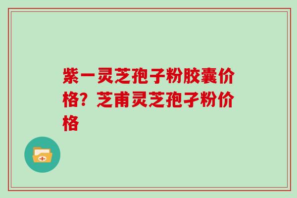 紫一灵芝孢子粉胶囊价格？芝甫灵芝孢孑粉价格