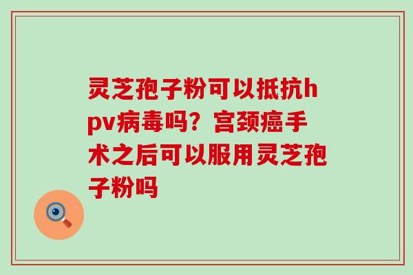 灵芝孢子粉可以抵抗hpv吗？宫颈手术之后可以服用灵芝孢子粉吗