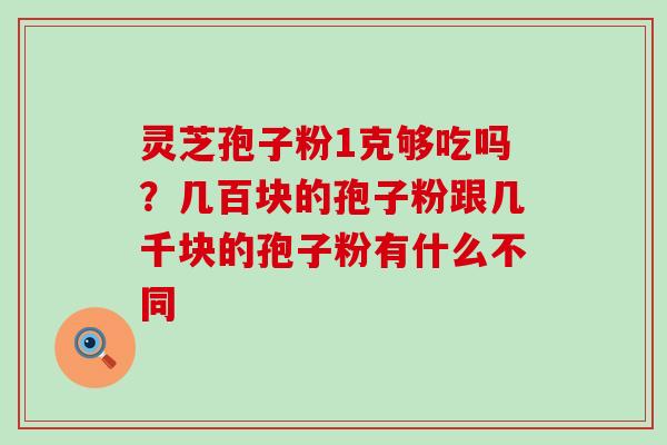 灵芝孢子粉1克够吃吗？几百块的孢子粉跟几千块的孢子粉有什么不同