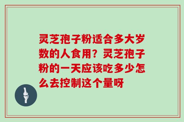 灵芝孢子粉适合多大岁数的人食用？灵芝孢子粉的一天应该吃多少怎么去控制这个量呀