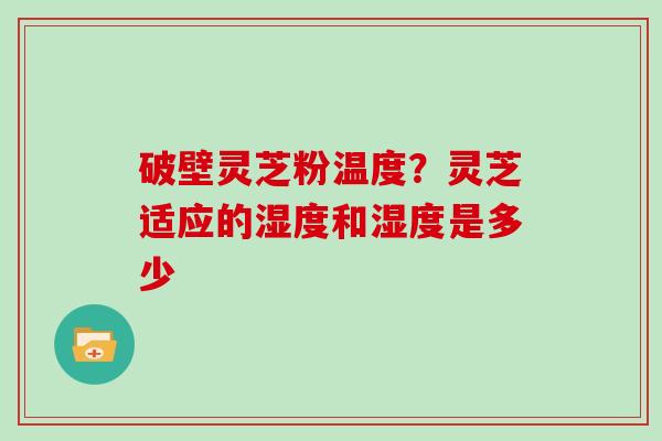 破壁灵芝粉温度？灵芝适应的湿度和湿度是多少