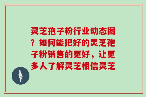 灵芝孢子粉行业动态图？如何能把好的灵芝孢子粉销售的更好，让更多人了解灵芝相信灵芝