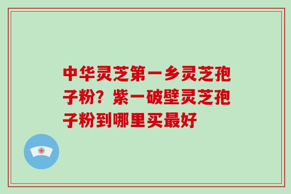 中华灵芝第一乡灵芝孢子粉？紫一破壁灵芝孢子粉到哪里买好