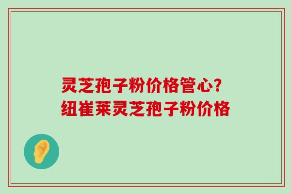 灵芝孢子粉价格管心？纽崔莱灵芝孢子粉价格