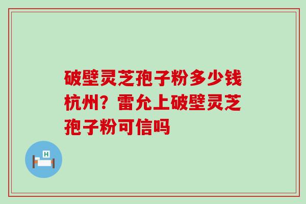 破壁灵芝孢子粉多少钱杭州？雷允上破壁灵芝孢子粉可信吗