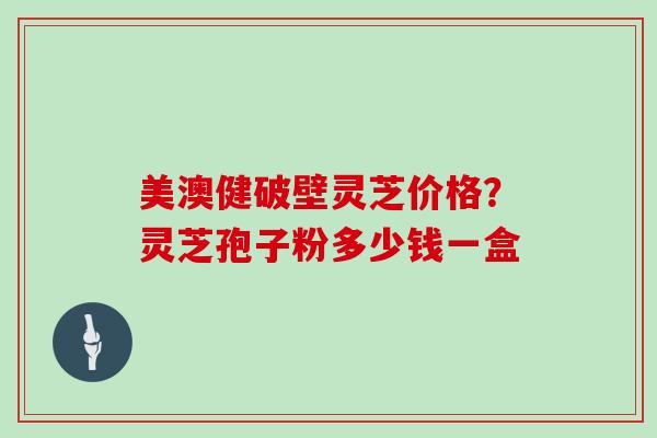 美澳健破壁灵芝价格？灵芝孢子粉多少钱一盒