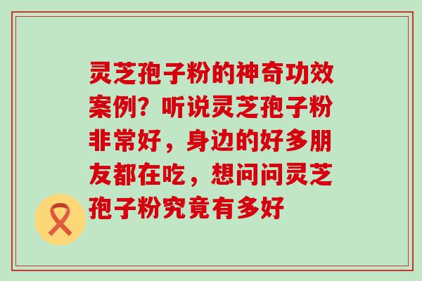 灵芝孢子粉的神奇功效案例？听说灵芝孢子粉非常好，身边的好多朋友都在吃，想问问灵芝孢子粉究竟有多好