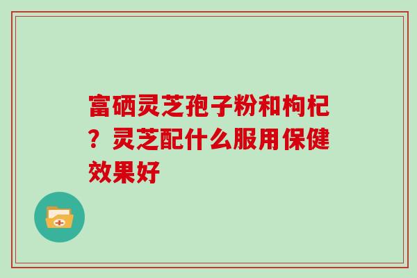 富硒灵芝孢子粉和枸杞？灵芝配什么服用保健效果好