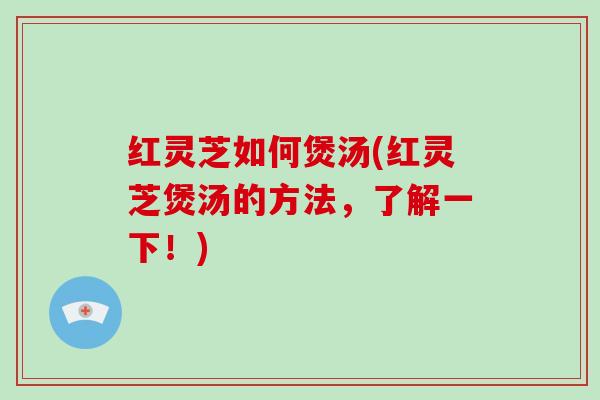 红灵芝如何煲汤(红灵芝煲汤的方法，了解一下！)