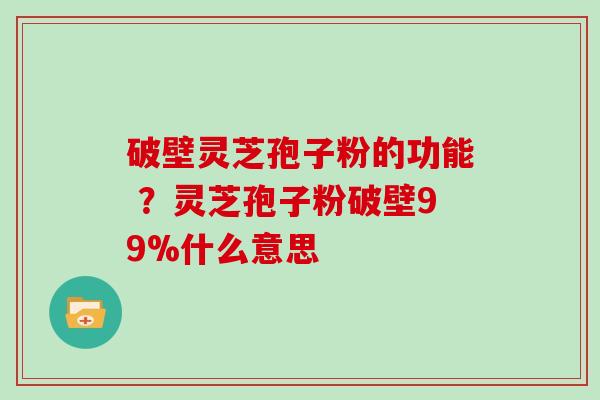 破壁灵芝孢子粉的功能 ？灵芝孢子粉破壁99%什么意思