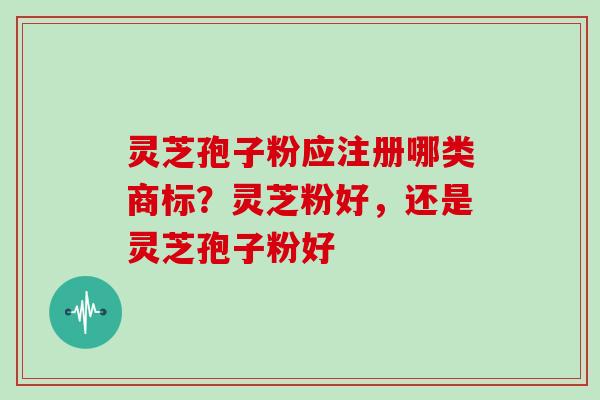 灵芝孢子粉应注册哪类商标？灵芝粉好，还是灵芝孢子粉好