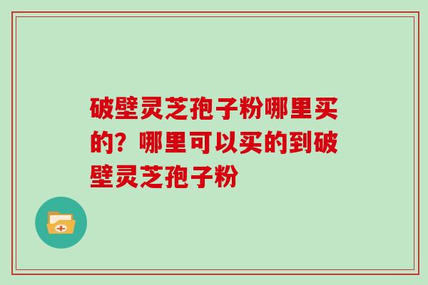 破壁灵芝孢子粉哪里买的？哪里可以买的到破壁灵芝孢子粉