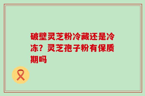 破壁灵芝粉冷藏还是冷冻？灵芝孢子粉有保质期吗