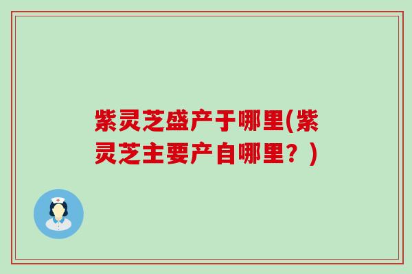 紫灵芝盛产于哪里(紫灵芝主要产自哪里？)