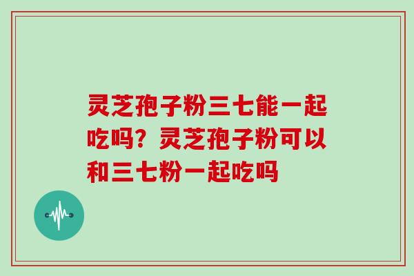 灵芝孢子粉三七能一起吃吗？灵芝孢子粉可以和三七粉一起吃吗