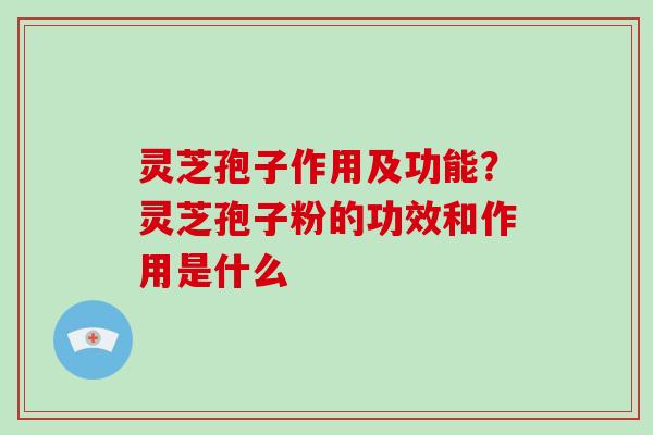 灵芝孢子作用及功能？灵芝孢子粉的功效和作用是什么