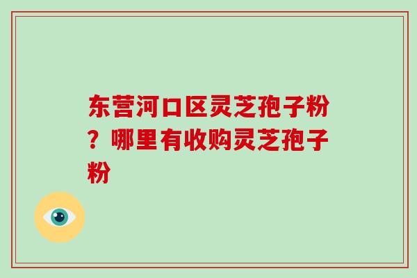 东营河口区灵芝孢子粉？哪里有收购灵芝孢子粉