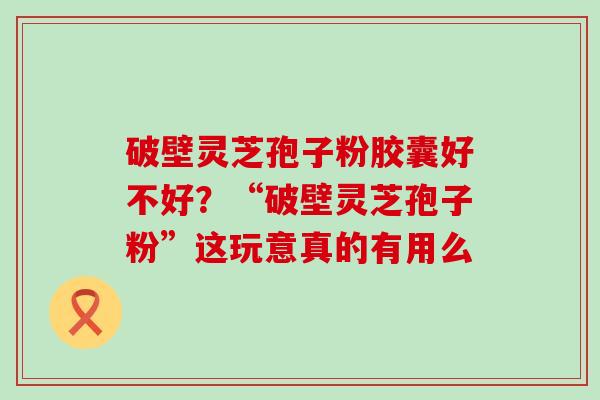 破壁灵芝孢子粉胶囊好不好？“破壁灵芝孢子粉”这玩意真的有用么