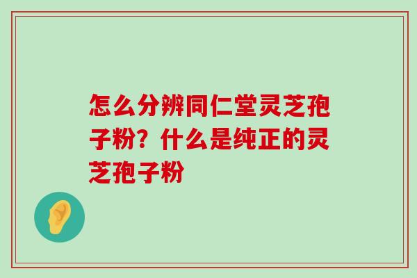 怎么分辨同仁堂灵芝孢子粉？什么是纯正的灵芝孢子粉