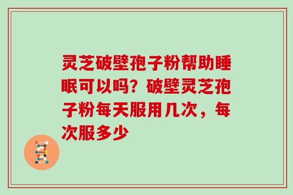 灵芝破壁孢子粉帮助可以吗？破壁灵芝孢子粉每天服用几次，每次服多少