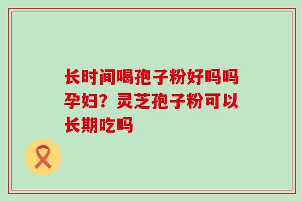 长时间喝孢子粉好吗吗孕妇？灵芝孢子粉可以长期吃吗